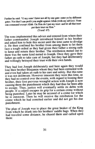 Further he said: "O my sons! Enter not all by one gate: enter ye by different 
gates. Not that I can profit you aught against Allah (with my advice): None 
Ian cornmaod except Allah: On Him do I put my trusc and let all that trust 
put their tntst on llim." 
(Yusuf:67) 
The sons implemented this advice and entered from where their 
futtt* 
"ormancled. 
Joseph introduced himself to his brother 
anOa skedh im to hide thi^ss ecretu ntil the time camet o divulge 
itl ff" tft"n confined his brother from among them to let them 
l;; iougt ordeal as they had given their father a strong oath 
to ir"p arid return their brothef The retribution meted out to 
them was the same kind meted to Joseph. Once they gave their 
father an oath to take care of Joseph, but they had deliberately 
and willingly betrayed their trust with their own hands' 
Thev had lost Joseph deliberately and here again they would 
t,or"'ttt"i. brother Binjamin whom they had been entrusted with 
unO 
"u"n 
hacl taken ai oath to his care and safety. But this time 
ii *ur not deliberate. However innocent they were this time, as 
iit"u truO no control over the events, with regard to loosing their 
Uioln"r, their first previous wrongful action with Joseph is now 
causins them the punishment whlch they had thus far been able 
6;;;p;. ihut,^justice will eventually settle its. debts..with 
p""pi".f a culpril escapesit s grip for a cerlain crime without 
'U"i,ig 
p"ni.tt".t. Lrt"r hi may 5e iccused of a crime for which 
il;; inno..nt. Then he wiil receive the retribution for the 
"iir" 
which he had comitted earlier and did not get his due 
punishment. 
The plan of Joscph was to place the great beaker of the King 
t-.om'irltricthr e drank into hfs brothersrs addleb ags.W hen they 
had traveled some distance, he chased them and called upon 
them: 
3l 
 