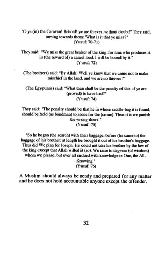 "O ye (in) the Caravan! Behold! ye are thieves, without doubt!" They said, 
tuming towards them: 'Whatis it that ye miss?" 
(Yusuf:7O-11) 
They said: "We miss the great beaker of the king; for him who produces it. 
is (the reward of) a camel load; I will be bound by it." 
(Yusuf:72) 
(Ihe brothers) said: "By Allah! Well ye know that we came not to make 
mischief in the land, and we are no thieves!"' 
(Ihe Egyptians) said: "What then shall be the penalty of this, if ye are 
(proved) to have lied?" 
(Yusuf:74) 
They said: 'The penalty should be that he in whose saddle-bag it is found, 
should be held (as bondman) to atone for rhe (crime). Thus it is we punish 
the wrongdoers!" 
(Yusuf:75) 
"So he began (the search) with their baggage , before (he camc to) the 
baggage of his brother: at length he brought it out of his brother's baggage. 
Thns did We plan for Joseph. He could not take his brother by the law of 
the king except that Allah willed it (so). We raise to degrees (of wisdom) 
whom we please; but over all endued with knowledge is One, the All- 
Knowing." 
(Yusuf:76) 
A Muslim should always be ready and prepared for any matter 
and he does not hold accountable anyone eicept the offender. 
32 
 