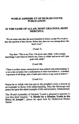 WORLD ASSEMBLYT OF MUSLIM YOUTH 
PUBLICATION 
IN THB NAME OF ALLAH, MOST GRACIOUS' MOST 
MEITCIFI.JL. 
nWe do relate unto thee tbe most bautiful of stories, in that We reveal to 
thee this (portion of the) Qur'an: Before this, thou too was amqrg those who 
knew it not." 
(Yusuf:3) 
nsay thou: "This is my Way; I do invite uoto Allah,- with a certain 
knowlJge I and whoever follows me, Glory to Allah! and never will I join 
gods withAllah!" 
(Yusuf:l0B) 
"Therei s in dheirs tories,i nstructionf or men enduedw ith understandingI.t 
is not a tale invented, but a confirmation of what went before it,- a detailed 
exposition of all things, and a Guide and a Mercy to any such as believe." 
(Yusuf:1I l ) 
haise be to Allah who has put in the prophet's story a lesson as 
an example to those with uridersq4ing.YoV t.l.r.b lessingsa nd 
p"u"" be upon the ideal example of life and morality, Muhammad' 
The world Assembly of Muslim Youth is pleased_top r_esentot 
vou this brief treatis-e, uA Model for a Muslim Youth in the 
Sto.y of Joseph't, peace be upon him by Mahmood Shakir 
Saeed. 
 