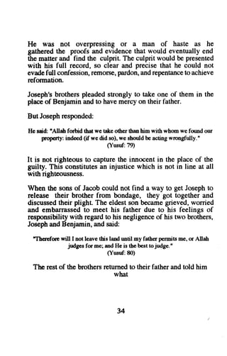 He was not overpressing or a man of haste as he 
gathered the proofs and evidence that would eventually end 
the matter and find the culprit. The culprit would be presented 
with his full record, so clear and precise that he could not 
evade full confession, remorse, pardon, and repentance to achieve 
reformation. 
Joseph's brothers pleaded strongly to take one of them in the 
place of Benjamin and to have mercy on their father. 
But Joseph responded: 
He said: 'Allah forhid tbat we take other rhan him with whom we found our 
prop6ty: indeed (if we did so), we should be acting wrongfully. " 
(Yusnf:79) 
It is not righteous to capture the innocent in the place of the 
guilty. This constitutes an injustice which is not in line at all 
with righteousness. 
When the sons of Jacob could not find a way to get Joseph to 
release their brother from bondage, they got together and 
discussedth eir plight. The eldests onb ecameg rieved,w orried 
and embarrassedto meet his father due to his feelings of 
responsibilityw ith regardt o his negligenceo f his two brothers, 
Josepha ndB enjamin,a nds aid: 
'Thcrcforc will I not leave this land until my father permits me, or Allah 
judges for me; and He is the best to judge. " 
(Yusnf:8O) 
The rest of the brothers returned to their father and told him 
what 
34 
 
