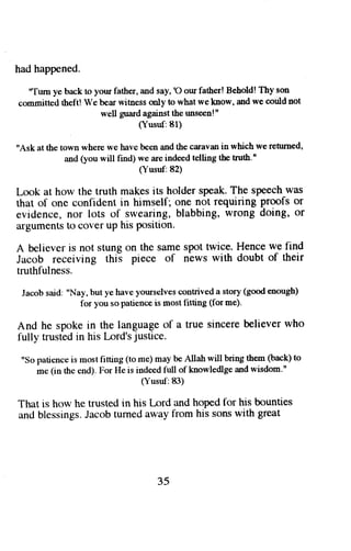 had happened. 
'Tum ye back to your father, and say, 'O our father! Behold! Thy son 
committed theftl We bear witness only to what we know, and we could not 
well guard against the unseen!" 
(Yusut: 81) 
"Ask at the town where we havc been and the caravan in which we rehuned, 
and (you will find) we :ue indeed telling tbe truth." 
(Yusuf:82) 
Look at how the truth makes its holder speak. The speech was 
that of one confident in himself; one not requiring proofs or 
evidence, nor lots of swearing, blabbing, wrong doing, or 
arguments to cover up his position. 
A believer is not stung on the same spot twice. Hence we find 
Jacob receiving this piece of news with doubt of their 
truthfulness. 
Jacob said: "Nay, but ye have yourselves contrived a story (good enough) 
for you so patience is most fitting (for me). 
And he spoke in the language of a true sincere believer rvho 
fully trusted in his [-ord's justice. 
"So patience is most fitting (to me) may be Allah will bring them (back) to 
me (in the end). For He is indeed full of knowledlge and wisdom." 
(Yusul:83) 
That is how he trusted in his [-ord and hoped for his bounties 
an<lb lessingsJ. acobt urneda way from his sonsw ith great 
35 
 