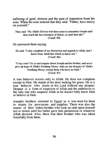 suffering of grief, distress and the pain of separation from his 
sons. When his sons noticed that they said: "Father, have mercy 
on yourself." 
They said: "By Allah! (Never) wilt thou cease to remember Joseph until 
thou reach the last extremity of illness, or until thou die!" 
(Yusuf:85) 
He answered them saying: 
He said: "I only complain of my distraction and anguish to Allah, and I 
know t'rom Allah that which ye know not." 
Ousuf:86) 
"O my sons! Go ye and enquire about Joseph and his brother, and nevcr 
give up hope of Allah's Soothing N{ercy: truly no one despairs of Allah's 
Soothing Mercy, except those who have no laith." 
(Yusuf:8? 
A true believer resorts only to Allah. He does not complain 
except to Him. He stands at his door seeking his grace. He is a 
true believer who trusts in his Lord without any despair. 
Despair is a form of suspicion of Allah and the unbeliever is 
the only one who suspectsA llah as he doesn'tt ully know Him 
or believe in Him. 
Joseph's brothers returned to Egypt as it was must for them 
to return for provisions and supplies. There was also the 
matter of' their eldest brother rvho took an oath upon himself 
not to return until his father gave him permission or whatever 
Allah decreed. Also, there was their brother who was taken 
forcefully from them. 
36 
 
