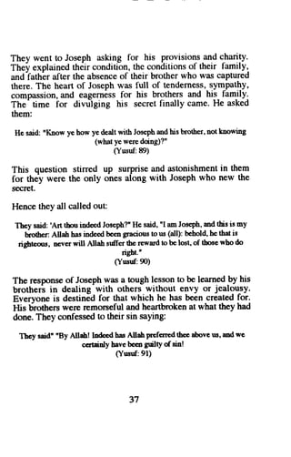 They went to Joseph asking for his provisions and charity. 
They explained th6ir conditi-on, the conditions of their family, 
and fathbr after the absence of their brother who was captured 
there. The heart of Joseph was full of tenderness, sym-pathy, 
compassion, and eagerness for his brothers and his fam-tlyt 
The'time ior divtilging his secret finally came. He asked 
them: 
He said:n Knowy e howy ed caltw ith Josepha ndh is brothern, ot knowing 
(what ye were doing)?" 
(Yusuf:89) 
This question stirred up surprise and astonishment in them 
for they were the only ones along with Joseph who new the 
secret. 
Hence they all called out: 
Theys aid:' Art tboui ndeedJ oseph?H' e said,'I amJ ose'phm, d thisi s my 
brotherA: llah hasi nde€db eeng raciousto us (all):b eholdh, et hati s 
righteo$, never will Allah srilfer the reward to be lost' of those who do 
right.n 
(Yusuf:90) 
The response of Joseph was a tough lesson to be learned by his 
brotheri in dealing-with others without envy or jealousy. 
Everyone is destined for that which he has been created for. 
His brotherc were remorseful and heartbroken at what they had 
done. They confessed to their sin saying: 
Thcy said' 'By Allah! Indeod has Allah prefened thee above us, and we 
c€rtainly bave been guiltY ofsin! 
(Yusuf:91) 
37 
 