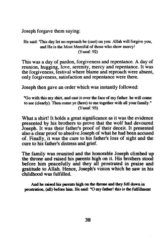 Joseph forgave them saying: 
He said:T his dayl et no reproacbhe (cast)o n you:A llah will forgivey ou, 
andH ei s theM ostM ercifulo f thosew hos howm ercy! 
(Yusuf:92) 
This was a day of pardon, forgivenessa nd repentanceA. day of 
reunion, hugging, love, serenity, mercy and repentance. It was 
the forgiveness, festival where blame and reproach were absent, 
only forgiveness,s atisfactiona nd repentancew ere there. 
Joseph then gave an order which was instantly followed: 
"Gow ith thism y shirt,a ndc asti t overt hef aceo f my father:h ew ill come 
to see( clearly)T. henc omey e (herQt o met ogethewr ith all yourf arnily." 
(Yusuf:93) 
What a shirt! It holds a great significance as it was the evidence 
presented by his brothers to prove that the wolf had devoured 
Joseph. It was their father's proof of their deceit. It presented 
also a clear proof to absolve Joseph of what he had been accused 
of. Finally, it was the cure to his father's loss of sight and the 
cure to his father's distress and grief. 
The family was reunited and the honorable Joseph climbed up 
the throne and raised his parents high on it. His brothers stood 
before him peacefully and they all prostrated in praise and 
gratitude to Allah. Hence, Joseph's vision which he saw in his 
childhood was fulfilled. 
Adhc raiscdhisp or€nthsi ghm thet hrmeu dthcyfell downin 
prostratim,( dl) befq€ hirn.H e said:" O my fatbcr!f is is thcf ullillnent 
38 
 