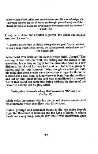 of my vision of old! Allah hath made it come true! He was indced good to 
me when He took me out of prison and brought you (all here) out of the 
desert, (even) after Satan had sown enmity between me and my brothers." 
(Yusnf: 100) 
Glory be to Allah the Exalted in power, the Great and always 
true are His words. 
"...But it is possible that ye dislike n thing which is good fu you, and that 
ye love a thing which is bad for you, But Allah knoweth, and ye know not.n 
(Al-Baqara:216) 
Who could ever hliever the events which befell Joseph? The 
casting of him into the well, the falling into- the hands-of the 
travellers, his selling in Egypt for the miserable price of a few 
dirhams, the plot ofhis ladylord and her Plot with a_group of 
ladies, and his imprisonmeht. Who thought or could put into 
his mind that these events were the woven strings of a throne or 
a crown for a new king. A king who was born from the conflicts 
and sat on that greatlhrone and was magnificently crow-ned. 
All of that could not come into being without the decree of the 
Powerful and the All Mighty Allah. 
Verily,w he,nH ei ntendsa thing,H isC ommanids , nBe"a, ndi t fu! 
(Ya Sin: 82) 
Allah holds the causes with his mercy and decrees events with 
his command which then flow with his wisdom. 
Status, prestige and abundant bounties did not make Joseph 
foeet the Bestower of bounties and the King of kings, in whose 
haids are everything. Joseph saw that it was incumbent upon 
39 
 