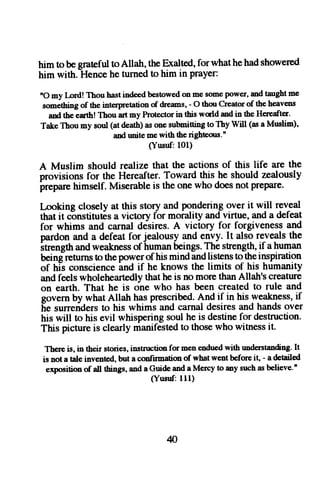 him tobe gratefutl oAllah, theB ralted,f orwhatheh ads howered 
him with. Hence he turned to him in prayer: 
nO my Lord! Thou hast indeed be'stowed on me some lxtwer, md taught me 
something of the interpretation of drems, - O thou Creator of the heavens 
and the euth! Thou art my Protector in this world and in the Heneafter. 
Take Thou my soul (at death) as one submiring to Thy Will (as a Muslim)' 
and rmite me with the righteous'' 
(Yusuf: 101) 
A Muslim should realize that the actions of this life are the 
provisions for the Hereafter. Toward this he should zealously 
irepare himself. Miserable is the one who does not prePare. 
I-ooking closely at this story and por-rderingo ler it will reveal 
that it c6nstitutis a victory for morality and virtue, and a defeat 
for whims and carnal dCsires. A victory for forgiveness and 
pardon and a defeat forjealousy and envy. It also reveals the 
Itrength and weakness of human beings. The strength, if a human 
being returns to the power -and 
of his mind and listens to_their -rsPiration 
of his conscience 
if he knows the limits of his humanity 
and feels wholeheartedly that he is no more than Allah's creature 
on earth. That he is one who has been created to rule and 
govern by what Allah has prescribed.A nd if in his weakness,if 
[e surreriders to his whims and carnal desires and hands over 
his will to his evil whispering soul he is destine for destruction. 
This picture is clearly manifested to those who witness it. 
There is, in tbeir stories, instnrction for men endued with rmderstanding. It 
is not a Ale invented, but a confirmation of what went before it, - a detailed 
exposition of 4[ rhings, and a Guide and a Mercy to any such as believe.n 
(Yusttf:111) 
4 
 