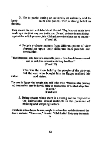 - 3. No to panic during an adversity or calamity -Uetief 
and to 
kj"p calm and patient with a strong 
in 
destiny. 
Tbey stained his shirt with false blood. He said: nNay, but your minds have 
made up a tale (thet 6sy pass ) with you, (for me) patience is most fiCing: 
against that which ye assert, it is Allah (alone) whose help can be sought. " 
(Yusuf: 18) 
4. People evaluat€ matters from different points of view 
depending upon their different backgrounds and 
mentalities. 
nTbe( Br€threos) oldh im for a mis€rablpen ce,- for a few dirhamsc ormted 
out in such low estimation did they hold him!' 
(Yusuf:20) 
This was the view held by the people of the cruavan, 
but the ong who bought him in Egypt realized his 
value and virtue. 
The mm in Egypt who borght him, said !o his wife: 'Makc his stay (amotrg 
us)h onouraUem: ayb e hew il b'ringu sm rrchg ood or wes halla doptb im 
as I son.t 
(Yusnf:21) 
5. Being chasle when there is a strong call to respond to 
the animalistic sexual instincts in the pres6nce of 
enticing and tempting factors. 
But sbei n whoseh ouseh c was,s oughtto seduchei m ands hef ast€netdh e 
doorsa. nds aid:' Now oome,'Hes airf nAllahf orbid!T nrly (thyh usband) 
l!| 
42 
 