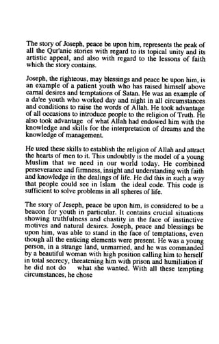The story of Joseph, peace be upon him, represents the peak of 
all.the Qur'anic stories with regard to its tbpical unity'and is 
artistic appeal, and also with regard to tha lessons-of faith 
which the story contains. 
Joseph,t he rig_hteousm., ay blessingsa nd peaceb e upon him, is 
an example of a patient youth who has iaised hiniself above 
carnal desires and temptations of Satan. He was an example of 
a da'ee youth who worked day and night in all circumstances 
and conditions to raise the woids of A[ah. He took advantage 
of all occasions to introduce people to the religion of Truth. Fe 
also took advantage of whatAllatr traO endowed him with the 
knowledge and skills for the interpretation of dreams and the 
knowledge of management. 
He used these skills to establish the religion of Ailah and attract 
the hearts of men to it. This undoubtlyis the model of a young 
Muslim that we need in our worid todav. He combinei 
perseverancga nd firmness, insight and undersianaingw ith faith 
and knowledge in the dealings of life. He did this iniuch away 
that people could see in Ishm the ideal code. This code i3 
sufficient to solve problems in all spheres of life. 
The story of Jeseph, Wace be upon him, is considered to be a 
beacon for youth in particular. It contains crucial situations 
showing truthfulness and chastity in the face of instinctive 
motives and natural desires. Joseph, peace and blessings be 
upon him, was able to stand in thi faie of temptations,-even 
though all the enticing elements were present. -anO 
Hb was a young 
person, in a strange land, unmarried, 
he was comminded 
by a beautiful woman with high position calling him to herself 
in total secrecy, threatening him with prison anE humiliation if 
he did not do what she wanted. Wittr att these tempting 
circumstances, he chose 
 