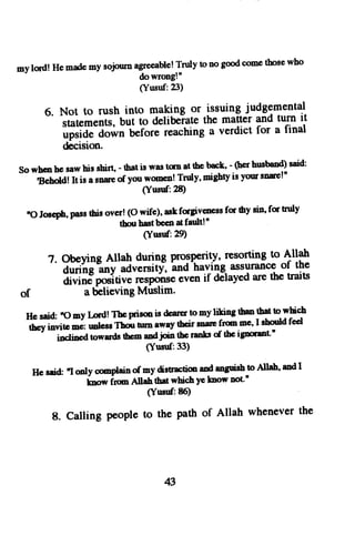 myl o'd! Hem adem ys ojnurn 
ffi::lflv 
ton og oodc onet hosew ho 
(Yusuf:23) 
6. Not to rush into making or issuing judgemental 
statementJ,-buiio delibeiatet he matter and turn it 
6;iA; a";nGliti t"aching a verdict for a final 
decision. 
Sowhcnhesawhicshirt'-ftatiswastcnatthebck,-(herhrrsbond)88id: 
tsehold! It is a snse of you womeo! Tnrly' migbty is you snrcln 
(Yusuf:28) 
"o Joscppha, stsh iso vcr(!o ffHj?fJfess fc thvs i!' fq trulv 
(Yud:29) 
7' .' ObeyingA llah durlng ProsPerity*' j:1rrrrg^ltAllah 
autihg 
-*i 
"dt;;itf, 
'anc'havihg 
assunancoef the 
divine positive rygPg$e even if dElayed are the traig 
of a delieving Muslim' 
Hc said 'omy Lord!Thprigmis dcarcrtomyliking$mrtbdtyF h 
,t V i""ir. -i unlcss-Tdt orn awey thcir mar frm mc' I should fcd 
inclincd towards ttco and join the ranks d tbc igrcrant" 
(Yttsuf:33) 
He seid. "I oaly complein of my distrrtion aod anguish to Allah' and I 
know irm Allahthat which ye loow not'' 
(Yusd: t6) 
8. Calling people to the path of Allah whenever the 
43 
 