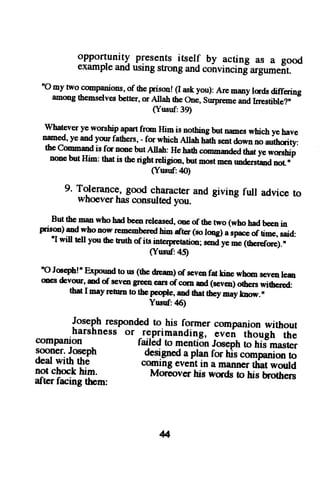 opportunitl presents itself by acting as a good 
example and using strong and colnvincinfargument. 
"O my two companionso, f the prr:T! (I ask you): Are meny lads differiag 
amongt hemselvesb etter,o r Allah fte one, s'rpreme and trrestiHet" 
(Ynsuf:39) 
wharcver ye worship apart from Him is nothing but nomes which ye have 
nmed, ye and yo'fathers, - for which Alah hath s€nt down no *o-ity, 
the commod is fc nme but Altah: He harh cmmaded ttat ye worsbip 
none but Him: tbx is the right religim, but noot me' rmdersted not " 
(Ynsd:40) 
9. Tolerance,g ood charactera nd giving fulr advice to whoever has consulted you. 
But the man who had beenr cleasedo, e of the two (who had b€e,,i n prison) and whonow renemberredh im dtcr (so tongl a sprce?ri_", 'I oia, will tell you tbe tuth of its interpretatio; ,.oa y". ttt ofor"1,, 
(Ynsnf:45) 
'o Jccph!' Expound to us (the drcan) of sev€n fat tirc whm seveo ree 
on€s& vour, ud of sev€og €cn carso f corn ud (sevco)o rhers* it"*a, rh{ | 6ay p0rrn to the people, ad ttat they may know. n 
Yunf:46) 
Josephr espondedt o his former companionw ithout 
harshnesso r -reprimanding, even thouch the compani-on failad to menti6n Josepht o tir'rn"rt", sooner.J oseph designeda plan r- ti. 
deawt itht h6 comrns t" eventil;;;;liffl""*"Lni-lo 
ririi* 
not chock him. MorSover tris words to-tirlotir"o 
after facing them: 
4 
 