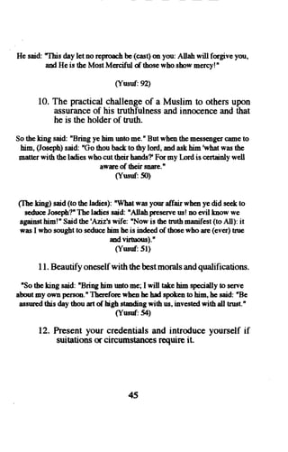 He said: This day let no reproach be (cas$ (m you: Allah will forgive you, 
and He is the Most Merciful d those who show mercv!tr 
Susuf:9) 
10. The practical challenge of a Muslim to others upon 
:uisurancoef his truthfulnessa nd innocencea nd that 
he is the holder of truth. 
So the king said: nBring ye him rmto me.nB ut wh€n the messeirgecr amet o 
him, (Jose,phs)a id: nGot hou back to thy lord, md ask him rwhatw ast he 
matter with the ladies who cut their halds? For my [-ord is certainly well 
awae of their snre.n 
(Ytuuf:50) 
(Ihe ting) said (to the ladies): "What was your affair when ye did s€€k to 
seduceJ oseph?"T he ladies said: nAllah pnes€rveu s! no evil know we 
againsth irn!nS aidt he'Aziz'sw ife: 'Now is the uuth menifest( to All): it 
was I who sougbt to seduce him he is inde€d of thce who are (ever) tnre 
md virhrous)." 
(Ynsuf:51) 
I l. Beautify oneself with the best morals and qualifications. 
nSo the king said: "Bri4g him unto me; I will take him specially to serve 
aboutm y own person.nT bereforew hen he had spokent o him, he said: 'Be 
assnredth is day thou rt of hgh studing with us, investodw ith all trust." 
(Yusuf.54) 
12. hesent your credentials and introduce yourself if 
suitationso r circumstancesre quirc it. 
45 
 