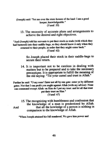 (Joseph) said: "Set me over the store-houses of the land: I am a good 
keeper, knowledgeable' " 
(Yusuf:55) 
13. The necessity of accurate plans and turangements to 
achieve the desired and right objectives. 
"And (Joseph) told his seraants to put their stock-in-trade (with which they 
had bart€red) into their saddle-bags, so they should know it only when they 
rehmed to tbeir people, in order that they might come back'u 
(Yusuf:62) 
So Josephp lacedt heir stock in their saddle-bagtso 
securc their return 
14. It is important not to be carelessi n dealing with 
matters but to be prepared and to take the necessary 
precautiensI.t is dppiopriate! o fulfill the meaniqgof 
ihe old Siying: "Tie yoirr camel and trust in Allah." 
Further he said: nO my sons! Enter aot all by one gate: enter ye by different 
g-caatens .N ot thx I can prolit you augbta gainstA llah (with my advice):N one 
command except Allah: on Him do I put my tnrst and let all tbat trust 
put their tnrst m Him.n 
(Yusuf:67) 
15. The recognizing with humbleness and confession that 
the knoilledse of a man is predestined by Allah' 
And that all the kowledge of a Person is nothing in 
comparison to the knowledge of Allah. 
"Wben Joseph anained his full nanhood, We gave him power and 
6 
 
