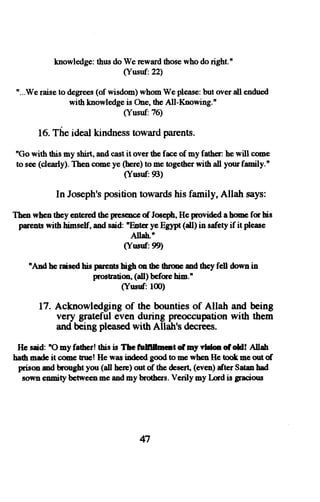 knowledge: thus do We reward those who do right.n 
(Yusuf:22) 
"...We raise to degrees (of wisdom) whom We please: but over all endued 
with knowledgeis One,t heA ll-Knowing.' 
(Yusuf:76) 
16. The ideal kindness toward parents. 
'Go with fis my shirt, and cast it over the face of ny father: he will come 
to see (clearly). Then come ye (bere) to me together with all your family.n 
(Yusnf:93) 
In Joseph'sp ositiont owardsh is family, Allah says: 
Then when they entercdt he pnesencoef Jos€phH, e povided ahme fq his 
prents wift himsslf, and said: nEnter ye E$rpt (aU) h safety if it please 
Allab.n 
(Yrunf. 99) 
nADd he raisod his Fretrts bigh on the tbrme md tbey fell down in 
Prostratiorl(, all) befqe him.' 
(Ynsttf: l0) 
17. Acknowledging of the bounties of Allah and being 
very grateful even during preoccupation with them 
and being pleasedw ith Allah's decrees. 
He said: 'O my father! tbis is Thc frtrlllmcnt o[ my vldon o[ oH! Allah 
haft msde it cme Euc! He was ind€€d good to mc wben He took mc out of 
prison od brought you (dl here) out of the &s€rt, (even) afler Sato h8d 
sown enmity between ne and my brothers. Verily my Lcd is graciors 
47 
 