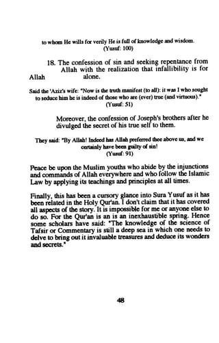 to whm He wills fm verily Hei s full of knowledgaen dw isdom' 
Allatt 
(Yusuf: 100) 
18. The confession of sin and seeking rePentance from 
Allah with the realization that infallibility is for 
alone. 
Said the 'Aljtz,s wife: nNow is the tuth manifest (to all); it was I who sought 
16s €duc€h im he is indeedo f thosew ho are (ever)t nre (andv irnrous)." 
(Yusuf: 5l) 
Moreover,t he confessiono f Joseph'sb rothersa fter he 
divulged the secret of his true self to them. 
They said: "By Allahl Ind€ed has Allah preferred thee above us, md we 
c€rtainly have been guilty of sin! 
(Yusttr:91) 
Peace be upon the Muslim youths who abide gy--m" injunctions 
and comminds of Allatr evCrywherea ndw ho follow the Islamic 
Law by applyingi ts teachingsa nd principlesa t all times. 
Finally, this has been a cunpry glq1ro into Sura Yusuf as it has 
been reiated in the Holy Qut'an. 
-I 
don't claim that it has covered 
all aspectso f the story. It is impossiblef or me or anyonee lset o 
do s<i.F or the Qur'a; is an is an inexhaustibles pring.H ence 
some scholars have said: "The knowledge of the science of 
Tafsir or Commentary is sdll a deep sea in which one needs to 
delve to hing out it irivaluableh easuresa ndd educeit s wonders 
and secrets.' 
4t 
 