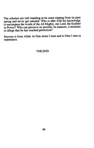 The scholars are still standing at its coast sipping from its- pure 
sorins and never get satiatedl Who is able with his knowledge 
i6 
the ilords of the All Mighty, our l-ord, the Exalted 
"n!"'''p*s 
in power? Who can perceive its secreits, its nuances, it miracles 
or allege that he has-reachedp erfection? 
Success is from Allah. In Him alone I trust and to Him I turn in 
repentance. 
THEEND 
49 
 
