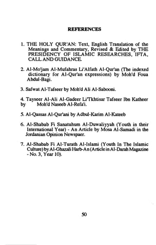 R,EFERENCES 
l. THE HOLY QIUR'AN: Text, English Translation of the 
Meanings and Commentary, Revised & Edited by THE 
PRESIDENCYO F ISLAMIC RESEARCHESI,F TA, 
CALLAND GUIDANCE. 
2. Al-Moljam Al-Mufahras Li'Alfath Al-Qur'an (The indexed 
dictionary for Al-Qur'an expressions)b y Moh'd Foua 
AMul-Bagi. 
3. Safwat Al-Tafseer by Moh'd Ali Al-Sabooni. 
4. Tayseer Al-Ali Al-Gadeer LiTkhtisar Tafseer Ibn Katheer 
by Moh'd NaseebAl-Refa'i. 
5. Al-QassasA l-Qur'anib y Adbul-KarimA l-Kateeb 
6. Al-ShababF i SanatuhumA l-Duwaliyyah( Youth in their 
InternationaYl ear) - An Article by MosaA l-Samadii n the 
Jordanian Opinion Newspaer. 
7. Al-Shabab Fi Al-Turath Al-Islami (Youth In The Islamic 
Cultureb) yAl-GhazalHi arbAn (Articlei n Al-DarahM agazine 
- No.3, Year l0). 
50 
 