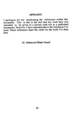 APOLOGY 
I apologize for not mentioning the references within this 
doiumeit. This is due to the fact that my work here was 
intended to be given as a lecture (and not as ^a published 
document). Howev?r, I have indicated above the references I've 
used. These references share the credit for the work I've done 
here. 
Dr. Mahmood Shakir Saeed 
51 
 