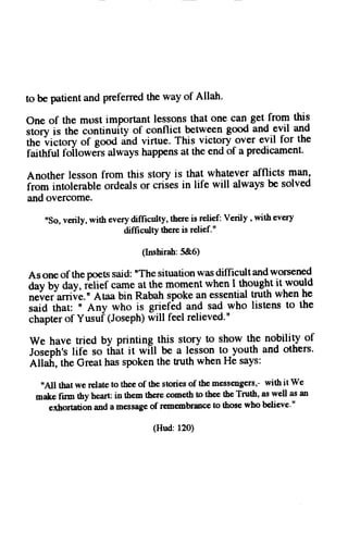 to be patienta ndp referredth ew ay of Allah. 
one of the mpst importantl essonst hat one can_g etj roql this 
storv 'ni"is tory 
the continuity of conflict beween good and.evil and 
tt 
" 
of gooct and virtue. This victory over evil for the 
faithful foilowe-rsa lwaysh appensa t the endo f a predicament. 
Another lesson from this story is that whalever afflicts man, 
irotn intol"rable ordeals or criies in life will always be solved 
and overcome. 
"So, verily, with every difficulty, there is relieft Verily , with every 
difficulty there is relief." 
(Inshirah:5&6) 
As one of the poets said: "The situation was difficult and worsened 
d;tby duy, i"li"f came at the moment when I thought it.would 
neirer'anii,e.nA taa bin Rabahs pokea n essentiatlr uth whenh e 
,uid thut, n Any who is gnel6d and sad who listens to the 
chapterofY usuf( Josephw) ill feelr elieved." 
we have tried by printing this story to show the nobility of 
Joseph,sli fe so i6it it wi-ll be a ledsont o youth and others. 
Allafi, the Great has spoken the tnrth when He says: 
'All thar we relate to the.e of the stories of thc messeirgers,- with it we 
malce firm thy heart in them there cometh to thee the Truth, as well as an 
exhortation and a message of re,membrance to those who believe," 
(Hud:120) 
 