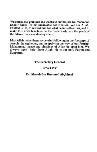 We extend our gratitude and thanks to our brother Dr. Mahmood 
Shakir Saeed for his invaluable contribution. We ask Allah, 
Exalted is He, to reward him for what he has offered us, and to 
make this work beneficial to the readers who are the youth of 
the Islamic nation and everywhere. 
May Allah make them successful following in the footsteps of 
Joseph, the righteous, and in applying the way of our Prophet 
Muhammad, peace and blessings of Allah be upon him. We 
always seek help from Allah, He is our only Patron and 
Supporter. 
The Secretary General 
of WAMY 
Dr. Maneh Bin Hammad Al-Johani 
 