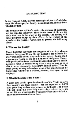 INTR,ODUCTION 
In the Nameo f Allah, may the blessingsa nd.peacoef Allah be 
upon his Messengerh, is family, his comparuonsa,n cla ll tnose 
who follow him. 
The vouth are the spirit of a nation, the resource of the future, 
;J if;"Gp" f- t"i"orrow. They are the nerve of life and the 
;i""d'th;i"un. in the artery ofihe society. The society will 
never Progresse xcept-byt h9tt.e..ff"ItsI' n the context ot my 
ip";;tft;itr" yootti, I would like to present the following 
lsSUeS: 
l. Who are the Youth? 
Many think that the youth-a r-els eg:rnento f a societyw ho are 
U"t*t"n the ages of l8 and 40. Buti-he fact of the matter is that 
;;ilildt;idrial able to pl?y a role in.the sgcletv, be.it a:hild' 
a srown-up, young or dldis a member o!.th9 youth' Hence' 
tftliiputniJipiti"r is not confined 19 a specified age or a certain 
perioi of time. A human being stays young so longas ne ls 
;bift;il; his society, his cduntry, and his nation' Thus he 
.t n. Vounea s long ash e offers someo f his expertisea nd his 
"k;6;i,tdg;*n"tttJt 
is a worker, Peasante, mployeeo, r and 
employer. 
2. What is the dutY of the Youth? 
A sreatd uty is laid upon the shoulderso f the Youth to serve 
il"i;;;ti-*a tn"i, society.T hey are supposed.tfou lfill 
their greatd uty withouta ny lizinesi or tardinessT. he Youth 
*ilf ti"t fulfill rhis duty fully unless they believe in^it, are 
awareo f it, anda red irectLdto ii with convictiona nds atisfaction' 
Therem ustb e no coerciono r force. 
 