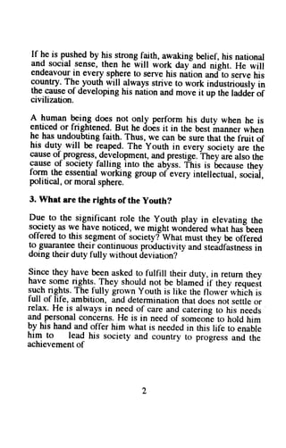 If he is pushed by his strong faith, awaking belief, his national 
and socral sense, then he will work day-and night. He will 
endeavour in every sphere to serve his nition undto serve his 
:guntry.Thp.you$ willalways strive to work industriously in 
the cause of developing his nation and move it up the laddei of 
civilization. 
A human Filg does not only perform his duty when he is 
enuced or fnghtened. But he does it in the best manner when 
lg n?. undoubting faith. Thus, we can be sure that the fruit of 
his duty will be rgape$. The youth in every society are the 
causeo f progress,d e-velopmenta, nd prestige.T hey ar6 also the 
:l_u,1"^gfs ociety falling into the abyss.T 'his is becauset hey 
lorm the essential wgrking - group - 
of every intellectual, sociai, 
political, or moral sphere. 
3. What are the rights of the youth? 
Due to the significant role the youth play in elevatine the 
society as ryg have noticed, we might wohdired what has-been 
offered to thiq segment of societylwhat must they be offered 
tg guar-anleeth eir continuous productivity ' 
and steadfastnessin 
doing their duty fully without deviation? 
since they have been asked to fulfill their duty, in return they 
have some rights. They should not be blamed if thev requesr 
sugh rights. The fully grown yourh is like the floweiwtriitr is 
full of life, ambition, and determination that does not settle or 
relax. He is.always in need of care and catering to his needs 
and personal concerns. He is in need of someon-eto hold him 
by his hand and offer him what is needed in rhis life to 
him to lead his society and country to progressa n"ndu tuhte" 
achievement of 
 