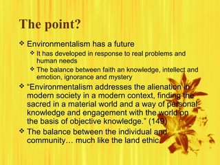 The point?
 Environmentalism has a future
 It has developed in response to real problems and
human needs
 The balance between faith an knowledge, intellect and
emotion, ignorance and mystery
 “Environmentalism addresses the alienation in
modern society in a modern context, finding the
sacred in a material world and a way of personal
knowledge and engagement with the world on
the basis of objective knowledge.” (149)
 The balance between the individual and
community… much like the land ethic.
 