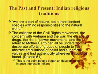 The Past and Present: Indian religious
traditions
 “we are a part of nature, not a transcendent
species with no responsibilities to the natural
world.”
 The collapse of the Civil Rights movement, the
concern with Vietnam and the war, the escape to
drugs, the rise of power movements and the
return to Mother Earth can all be understood as
desperate efforts of groups of people to flee
abstract articulations of belief and superficial
values and find authenticity wherever it could be
found. (Deloria 51)
 This is the point people began an developing an
intense interest in Indians
 