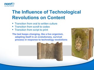 Transition from oral to written culture Transition from scroll to codex Transition from script to print The Influence of Technological Revolutions on Content The text keeps changing, like a live organism, adapting itself in an evolutionary, survival process in response to technology revolutions 