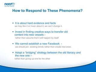 It is about hard evidence and facts  we may like it or moan about it, we can’t change it. Invest in finding creative ways to transfer old  content into new vessels - rather than assume that it will happen by itself We cannot establish a new Facebook  -  we should join  existing trends rather than create new ones . Adopt a “bridging” strategy between the old literacy and the new one –  rather than giving up one for the other How to Respond to These Phenomena? 