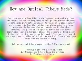 How Are Optical Fibers Made?
  Now that we know how fiber-optic systems work and why they
 are useful -- how do they make them? Optical fibers are made
 of extremely pure optical glass. We think of a glass window
   as transparent, but the thicker the glass gets, the less
    transparent it becomes due to impurities in the glass.
     However, the glass in an optical fiber has far fewer
 impurities than window-pane glass. One company's description
of the quality of glass is as follows: If you were on top of
an ocean that is miles of solid core optical fiber glass, you
                 could see the bottom clearly.

     Making optical fibers requires the following steps:

               1. Making a preform glass cylinder
             2. Drawing the fibers from the preform
                     3. Testing the fibers
 
