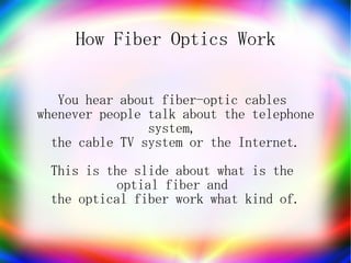 How Fiber Optics Work


   You hear about fiber-optic cables
whenever people talk about the telephone
                system,
  the cable TV system or the Internet.
 This is the slide about what is the
          optial fiber and
 the optical fiber work what kind of.
 