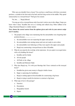English - Class X - Handbook126 X Class
‘Who says you shouldn’t have a house? You can have a small house with three convenient
portions, a veranda in the front and at the back and the living section in the middle. Why spend
unnecessarily on a storeyed house?’ Patil gave his counsel.
‘No, but……’ Bayaji faltered.
‘You may go in for a storeyed house only if you don’t wish to stay in this village. I hope you
know what I mean.’ Kondiba shot out as a warning and walked away. Other ruffians in the
village threatened Bayaji in a similar manner.
Now, choose the correct answer from the options given and write in your answer script
(4x1=4 marks).
1. The people in the village were murmuring that the untouchables were forgetting their
positions because ...........................
a. the untouchables were not respecting the upper caste people
b. the untouchables were earning money and were not ready to serve others
c. the untouchables were behaving as if they were equal to the upper caste people.
d. Bayaji was constructing a storeyed house as that of Kondiba.
2. What do you mean by the word us, in the expression, ‘do you aspire to an equal status
with us by building this house?
a. Kondiba and his family
b. All rich people
c. All Patils in the village
d. Kondiba and Dattaram Vadar
3. Why does Bayaji say, ‘It’s with your blessings that I have ventured on this storeyed
house?’
a. Kondiba has given some money to Bayaji to build a house
b. Bajaji is expressing his humbleness
c. Bayaji is seeking approval from Kondiba for constructing a big house
d. Bayaji is trying to justify his decision to construct a big house
4. What type of text is this passage?
a. Narrative
b. Description
c. Biographical sketch
d. Report
 