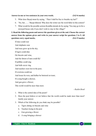 English - Class X - Handbook 127
Answer in one or two sentences in your own words. (3x2=6 marks)
5. What does Bayaji mean by saying, ‘ Then I shall be free to breathe my last?”
6. ‘No, but……’ Bayaji faltered. Why does the writer use the word falter in this context?
7. What would be the possible actions Kondiba intends do by saying ‘You may go in for a
storeyed house only if you don’t wish to stay in this village?’
2. Read the following poem and answer the questions given at the end. Choose the correct
answer from the options given and write in your answer script for questions 3 to 5. All
questions carry equal marks. (5x1=5 marks)
If mice could roar
And elephants soar
And trees grow up in the sky;
If tigers could dine
On biscuits and wine,
And the fattest of men could fly!
If pebbles could sing
And bells never ring
And teachers were lost in the post;
If a tortoise could run
And losses be won, and bullies be buttered on toast;
If a song bought a shower,
And gun grew a flower;
This world would be nicer than most.
- Ruskin Bond
1. What is the central idea of the poem?
2. Does the poet believe or not believe that the world could be made nicer than most?
Justify your answer.
3. Which of the following do you think may be possible?
a. Tigers dining on biscuits and wine
b. Teachers losing in the post
c. Gun growing a flower
d. A song bringing a shower
 