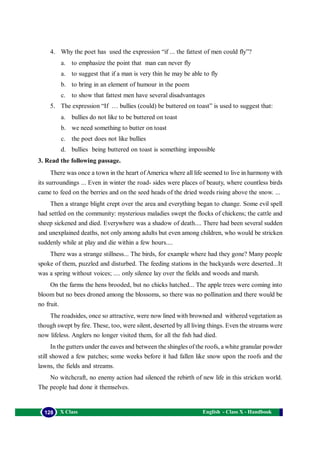 English - Class X - Handbook128 X Class
4. Why the poet has used the expression “if ... the fattest of men could fly”?
a. to emphasize the point that man can never fly
a. to suggest that if a man is very thin he may be able to fly
b. to bring in an element of humour in the poem
c. to show that fattest men have several disadvantages
5. The expression “If … bullies (could) be buttered on toast” is used to suggest that:
a. bullies do not like to be buttered on toast
b. we need something to butter on toast
c. the poet does not like bullies
d. bullies being buttered on toast is something impossible
3. Read the following passage.
There was once a town in the heart ofAmerica where all life seemed to live in harmony with
its surroundings ... Even in winter the road- sides were places of beauty, where countless birds
came to feed on the berries and on the seed heads of the dried weeds rising above the snow. ...
Then a strange blight crept over the area and everything began to change. Some evil spell
had settled on the community: mysterious maladies swept the flocks of chickens; the cattle and
sheep sickened and died. Everywhere was a shadow of death.... There had been several sudden
and unexplained deaths, not only among adults but even among children, who would be stricken
suddenly while at play and die within a few hours....
There was a strange stillness... The birds, for example where had they gone? Many people
spoke of them, puzzled and disturbed. The feeding stations in the backyards were deserted...It
was a spring without voices; .... only silence lay over the fields and woods and marsh.
On the farms the hens brooded, but no chicks hatched... The apple trees were coming into
bloom but no bees droned among the blossoms, so there was no pollination and there would be
no fruit.
The roadsides, once so attractive, were now lined with browned and withered vegetation as
though swept by fire. These, too, were silent, deserted by all living things. Even the streams were
now lifeless. Anglers no longer visited them, for all the fish had died.
In the gutters under the eaves and between the shingles of the roofs, a white granular powder
still showed a few patches; some weeks before it had fallen like snow upon the roofs and the
lawns, the fields and streams.
No witchcraft, no enemy action had silenced the rebirth of new life in this stricken world.
The people had done it themselves.
 