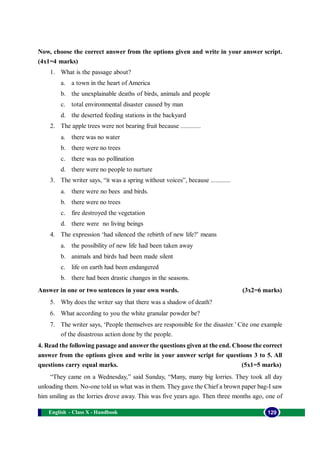 English - Class X - Handbook 129
Now, choose the correct answer from the options given and write in your answer script.
(4x1=4 marks)
1. What is the passage about?
a. a town in the heart of America
b. the unexplainable deaths of birds, animals and people
c. total environmental disaster caused by man
d. the deserted feeding stations in the backyard
2. The apple trees were not bearing fruit because ............
a. there was no water
b. there were no trees
c. there was no pollination
d. there were no people to nurture
3. The writer says, “it was a spring without voices”, because ............
a. there were no bees and birds.
b. there were no trees
c. fire destroyed the vegetation
d. there were no living beings
4. The expression ‘had silenced the rebirth of new life?’ means
a. the possibility of new life had been taken away
b. animals and birds had been made silent
c. life on earth had been endangered
b. there had been drastic changes in the seasons.
Answer in one or two sentences in your own words. (3x2=6 marks)
5. Why does the writer say that there was a shadow of death?
6. What according to you the white granular powder be?
7. The writer says, ‘People themselves are responsible for the disaster.’ Cite one example
of the disastrous action done by the people.
4. Read the following passage and answer the questions given at the end. Choose the correct
answer from the options given and write in your answer script for questions 3 to 5. All
questions carry equal marks. (5x1=5 marks)
“They came on a Wednesday,” said Sunday, “Many, many big lorries. They took all day
unloading them. No-one told us what was in them. They gave the Chief a brown paper bag-I saw
him smiling as the lorries drove away. This was five years ago. Then three months ago, one of
 