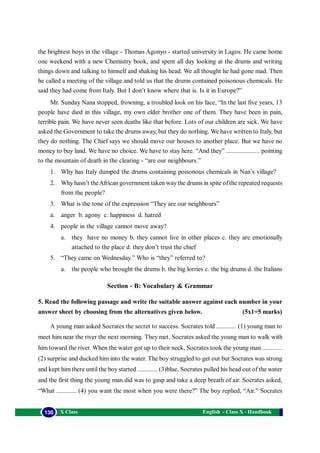 English - Class X - Handbook130 X Class
the brightest boys in the village - Thomas Agonyo - started university in Lagos. He came home
one weekend with a new Chemistry book, and spent all day looking at the drums and writing
things down and talking to himself and shaking his head. We all thought he had gone mad. Then
he called a meeting of the village and told us that the drums contained poisonous chemicals. He
said they had come from Italy. But I don’t know where that is. Is it in Europe?”
Mr. Sunday Nana stopped, frowning, a troubled look on his face, “In the last five years, 13
people have died in this village, my own elder brother one of them. They have been in pain,
terrible pain. We have never seen deaths like that before. Lots of our children are sick. We have
asked the Government to take the drums away, but they do nothing. We have written to Italy, but
they do nothing. The Chief says we should move our houses to another place. But we have no
money to buy land. We have no choice. We have to stay here. “And they” .................... pointing
to the mountain of death in the clearing - “are our neighbours.”
1. Why has Italy dumped the drums containing poisonous chemicals in Nan’s village?
2. Whyhasn’t theAfrican government taken waythe drums in spite ofthe repeated requests
from the people?
3. What is the tone of the expression “They are our neighbours”
a. anger b. agony c. happiness d. hatred
4. people in the village cannot move away?
a. they have no money b. they cannot live in other places c. they are emotionally
attached to the place d. they don’t trust the chief
5. “They came on Wednesday.” Who is “they” referred to?
a. the people who brought the drums b. the big lorries c. the big drums d. the Italians
Section - B: Vocabulary & Grammar
5. Read the following passage and write the suitable answer against each number in your
answer sheet by choosing from the alternatives given below. (5x1=5 marks)
A young man asked Socrates the secret to success. Socrates told ............ (1) young man to
meet him near the river the next morning. They met. Socrates asked the young man to walk with
him toward the river. When the water got up to their neck, Socrates took the young man ............
(2) surprise and ducked him into the water. The boy struggled to get out but Socrates was strong
and kept him there until the boy started ............ (3)blue. Socrates pulled his head out of the water
and the first thing the young man did was to gasp and take a deep breath of air. Socrates asked,
“What ............ (4) you want the most when you were there?” The boy replied, “Air.” Socrates
 