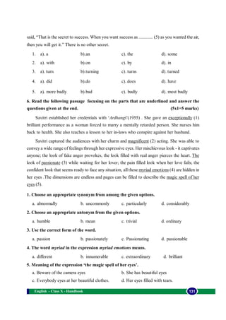 English - Class X - Handbook 131
said, “That is the secret to success. When you want success as ............ (5) as you wanted the air,
then you will get it.” There is no other secret.
1. a). a b).an c). the d). some
2. a). with b).on c). by d). in
3. a). turn b).turning c). turns d). turned
4. a). did b).do c). does d). have
5. a). more badly b).bad c). badly d). most badly
6. Read the following passage focusing on the parts that are underlined and answer the
questions given at the end. (5x1=5 marks)
Savitri established her credentials with ‘Ardhangi’(1955) . She gave an exceptionally (1)
brilliant performance as a woman forced to marry a mentally retarded person. She nurses him
back to health. She also teaches a lesson to her in-laws who conspire against her husband.
Savitri captured the audiences with her charm and magnificent (2) acting. She was able to
convey a wide range of feelings through her expressive eyes. Her mischievous look - it captivates
anyone; the look of fake anger provokes, the look filled with real anger pierces the heart. The
look of passionate (3) while waiting for her lover; the pain filled look when her love fails; the
confident look that seems ready to face any situation, all these myriad emotions (4) are hidden in
her eyes .The dimensions are endless and pages can be filled to describe the magic spell of her
eyes (5).
1. Choose an appropriate synonym from among the given options.
a. abnormally b. uncommonly c. particularly d. considerably
2. Choose an appropriate antonym from the given options.
a. humble b. mean c. trivial d. ordinary
3. Use the correct form of the word.
a. passion b. passionately c. Passionating d. passionable
4. The word myriad in the expression myriad emotions means.
a. different b. innumerable c. extraordinary d. brilliant
5. Meaning of the expression ‘the magic spell of her eyes’.
a. Beware of the camera eyes b. She has beautiful eyes
c. Everybody eyes at her beautiful clothes. d. Her eyes filled with tears.
 