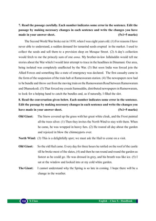 English - Class X - Handbook132 X Class
7. Read the passage carefully. Each number indicates some error in the sentence. Edit the
passage by making necessary changes in each sentence and write the changes you have
made in your answer sheet. (5x1=5 marks)
The Second World War broke out in 1939, when I was eight years old. (1) For reasons I have
never able to understand, a sudden demand for tamarind seeds erupted in the market. I used to
collect the seeds and sell them to a provision shop on Mosque Street. (2) A day’s collection
would fetch to me the princely sum of one anna. My brother-in-law Jallaluddin would tell me
stories about the War which I would later attempt to trace in the headlines in Dinamani. Our area,
being isolated was completely unaffected by the War. (3) But soon India was forced join the
Allied Forces and something like a state of emergency was declared. The first casualty came in
the form of the suspension of the train halt at Rameswaram station. (4) The newspapers now had
to be bundle and throw out fromthe moving trainon the RameswaramRoad between Rameswaram
and Dhanuskodi. (5) That forced my cousin Samsuddin, distributed newspapers in Rameswaram,
to look for a helping hand to catch the bundles and, as if naturally, I filled the slot.
8. Read the conversation given below. Each number indicates some error in the sentence.
Edit the passage by making necessary changes in each sentence and write the changes you
have made in your answer sheet. (5x1=5 marks)
Old Giant: The Snow covered up the grass with her great white cloak, and the Frost painted
all the trees silver. (1) Then they invites the North Wind to stay with them. When
he came, he was wrapped in heavy furs. (2) He roared all day about the garden
and rejoiced in blow the chimneypots over.
North Wind: (3) This is a delightfully spot; we must ask the Hail to come on a visit.
Old Giant: So the old Hail came. Every day for three hours he rattled on the roof of the castle
till he broke most of the slates, (4) and then he ran round and round the garden as
fastest as he could go. He was dressed in grey, and his breath was like ice. (5) I
sat at the window and looked into at my cold white garden.
The Giant: I cannot understand why the Spring is so late in coming. I hope there will be a
change in the weather.
 