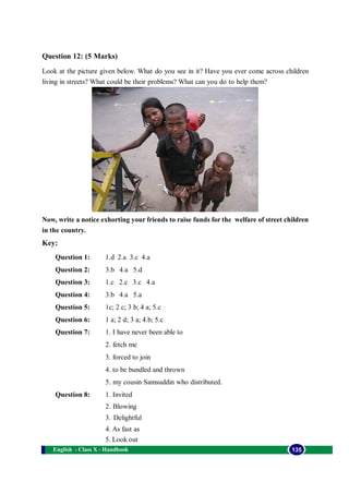 English - Class X - Handbook 135
Question 12: (5 Marks)
Look at the picture given below. What do you see in it? Have you ever come across children
living in streets? What could be their problems? What can you do to help them?
Now, write a notice exhorting your friends to raise funds for the welfare of street children
in the country.
Key:
Question 1: 1.d 2.a 3.c 4.a
Question 2: 3.b 4.a 5.d
Question 3: 1.c 2.c 3.c 4.a
Question 4: 3.b 4.a 5.a
Question 5: 1c; 2 c; 3 b; 4 a; 5.c
Question 6: 1 a; 2 d; 3 a; 4.b; 5.c
Question 7: 1. I have never been able to
2. fetch me
3. forced to join
4. to be bundled and thrown
5. my cousin Samsuddin who distributed.
Question 8: 1. Invited
2. Blowing
3. Delightful
4. As fast as
5. Look out
 