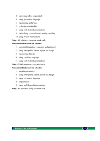 English - Class X - Handbook 137
4. expressing ideas sequentially
5. using persuasive language
6. maintaining coherence
7. reflecting relationship
8. using well-formed constructions
9. maintaining conventions of writing –spelling
10. using proper punctuations
Note: All indicators carry one mark each.
Assessment Indicators for a Poster
1. showing the context (occasions and purposes)
2. using appropriate format, layout and design
3. maintaining brevity
4. using rhythmic language
5. using well-formed constructions
Note: All indicators carry one point each.
Assessment Indicators for a Notice
1. showing the context
2. using appropriate format, layout and design
3. using persuasive language
4. organization
5. using well-formed constructions
Note: All indicators carry one mark each
 