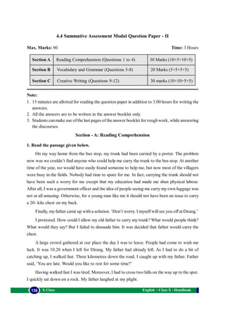 English - Class X - Handbook138 X Class
Section - A: Reading Comprehension
1. Read the passage given below.
On my way home from the bus stop, my trunk had been carried by a porter. The problem
now was we couldn’t find anyone who could help me carry the trunk to the bus stop. At another
time of the year, we would have easily found someone to help me, but now most of the villagers
were busy in the fields. Nobody had time to spare for me. In fact, carrying the trunk should not
have been such a worry for me except that my education had made me shun physical labour.
After all, I was a government officer and the idea of people seeing me carry my own luggage was
not at all amusing. Otherwise, for a young man like me it should not have been an issue to carry
a 20- kilo chest on my back.
Finally, my father came up with a solution. ‘Don’t worry. I myself will see you off at Dirang.’
I protested. How could I allow my old father to carry my trunk? What would people think?
What would they say? But I failed to dissuade him. It was decided that father would carry the
chest.
A large crowd gathered at our place the day I was to leave. People had come to wish me
luck. It was 10.20 when I left for Dirang. My father had already left. As I had to do a bit of
catching up, I walked fast. Three kilometres down the road, I caught up with my father. Father
said, ‘You are late. Would you like to rest for some time?’
Having walked fast I was tired. Moreover, I had to cross two hills on the way up to the spot.
I quickly sat down on a rock. My father laughed at my plight.
Reading Comprehension (Questions 1 to 4)
Vocabulary and Grammar (Questions 5-8)
Creative Writing (Questions 9-12)
Section A
Section B
Section C
30 Marks (10+5+10+5)
20 Marks (5+5+5+5)
30 marks (10+10+5+5)
Note:
1. 15 minutes are allotted for reading the question paper in addition to 3.00 hours for writing the
answers.
2. All the answers are to be written in the answer booklet only.
3. Students canmake use of the last pages of the answer booklet for roughwork, while answering
the discourses.
4.4 Summative Assessment Modal Question Paper - II
Max. Marks: 80 Time: 3 Hours
 