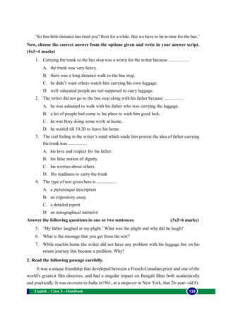 English - Class X - Handbook 139
‘So this little distance has tired you? Rest for a while. But we have to be in time for the bus.’
Now, choose the correct answer from the options given and write in your answer script.
(4x1=4 marks)
1. Carrying the trunk to the bus stop was a worry for the writer because .................
A. the trunk was very heavy.
B. there was a long distance walk to the bus stop.
C. he didn’t want others watch him carrying his own luggage.
D. well–educated people are not supposed to carry luggage.
2. The writer did not go to the bus stop along with his father because .................
A. he was ashamed to walk with his father who was carrying the luggage.
B. a lot of people had come to his place to wish him good luck.
C. he was busy doing some work at home.
D. he waited till 10.20 to leave his home.
3. The real feeling in the writer’s mind which made him protest the idea of father carrying
the trunk was .................
A. his love and respect for his father.
B. his false notion of dignity.
C. his worries about others.
D. His readiness to carry the trunk
4. The type of text given here is .................
A. a picturesque description
B. an expository essay
C. a detailed report
D. an autographical narrative
Answer the following questions in one or two sentences. (3x2=6 marks)
5. ‘My father laughed at my plight.’ What was the plight and why did he laugh?
6. What is the message that you get from the text?
7. While reachin home the writer did not have any problem with his luggage but on his
return journey this became a problem. Why?
2. Read the following passage carefully.
It was a unique friendship that developed between a French-Canadian priest and one of the
world’s greatest film directors, and had a singular impact on Bengali films both academically
and practically. It was en-route to India in1961, at a stopover in New York, that 26-year- old Fr.
 
