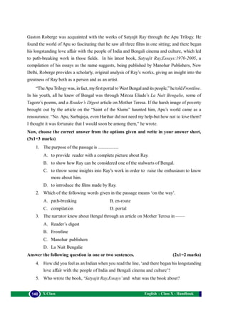 English - Class X - Handbook140 X Class
Gaston Roberge was acquainted with the works of Satyajit Ray through the Apu Trilogy. He
found the world of Apu so fascinating that he saw all three films in one sitting; and there began
his longstanding love affair with the people of India and Bengali cinema and culture, which led
to path-breaking work in those fields. In his latest book, Satyajit Ray,Essays:1970-2005, a
compilation of his essays as the name suggests, being published by Manohar Publishers, New
Delhi, Roberge provides a scholarly, original analysis of Ray’s works, giving an insight into the
greatness of Ray both as a person and as an artist.
“TheApu Trilogywas, in fact, myfirst portalto West Bengaland its people,” he toldFrontline.
In his youth, all he knew of Bengal was through Mircea Eliade’s La Nuit Bengalie, some of
Tagore’s poems, and a Reader’s Digest article on Mother Teresa. If the harsh image of poverty
brought out by the article on the “Saint of the Slums” haunted him, Apu’s world came as a
reassurance. “No. Apu, Sarbajaya, even Harihar did not need my help-but how not to love them?
I thought it was fortunate that I would soon be among them,” he wrote.
Now, choose the correct answer from the options given and write in your answer sheet,
(3x1=3 marks)
1. The purpose of the passage is .................
A. to provide reader with a complete picture about Ray.
B. to show how Ray can be considered one of the stalwarts of Bengal.
C. to throw some insights into Ray’s work in order to raise the enthusiasm to know
more about him.
D. to introduce the films made by Ray.
2. Which of the following words given in the passage means ‘on the way’.
A. path-breaking B. en-route
C. compilation D. portal
3. The narrator knew about Bengal through an article on Mother Teresa in ——
A. Reader’s digest
B. Frontline
C. Manohar publishers
D. La Nuit Bengalie
Answer the following question in one or two sentences. (2x1=2 marks)
4. How did you feel as an Indian when you read the line, ‘and there began his longstanding
love affair with the people of India and Bengali cinema and culture’?
5. Who wrote the book, ‘Satyajit Ray,Essays’and what was the book about?
 
