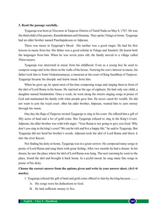 English - Class X - Handbook 141
3. Read the passage carefully.
Tyagaraja was born at Tiruvarur in Tanjavur District of Tamil Nadu on May 4, 1767. He was
the third child of his parents, Ramabrahmamand Sitamma. They spoke Telugu at home. Tyagaraja
had an elder brother named Panchapakesan or Jalpesan.
There was music in Tyagaraja’s blood. His mother was a good singer. He had his first
lessons in music from her. His father was a good scholar in Telugu and Sanskrit. He learnt both
the languages from him. When he was seven years old, the family moved to a village called
Thiruvaiyaru.
Tyagaraja was interested in music from his childhood. Even as a young boy he used to
compose songs and write them on the walls of his house. Noticing his son’s interest in music, his
father took him to Sonti Venkataramayya, a musician at the court of King Sarabhoji of Tanjavur.
Tyagaraja became his disciple and learnt music from him.
When he grew up, he spent most of his time composing songs and singing them in front of
the idol of Lord Rama in his house. He married at the age of eighteen. He had only one child, a
daughter named Sitalakshmi. Once a week, he went along the streets singing songs in praise of
God and maintained his family with what people gave him. He never cared for wealth. He did
not want to join the royal court. sBut his elder brother, Jalpesan, wanted him to earn money
through his music.
One day the Raja of Tanjavur invited Tyagaraja to sing in his court. He offered him a gift of
fifty acres of land and a lot of gold coins. But Tyagaraja refused to sing in the King’s Court.
Jalpesan, his elder brother was wild with anger. “Your Rama is not going to give you food. Why
don’t you sing in the king’s court? We can be rich and live a happy life,” he said to Tyagaraja. But
Tyagaraja did not heed his brother’s words. Jalpesan took the idol of Lord Rama and threw it
into the river Kaveri.
Not finding his deity at home, Tyagaraja was in a great sorrow. He composed many songs in
praise of Lord Rama and sang them with great feeling. After two months he had a dream. In his
dream, he saw the place where his idol of Lord Rama was lying. The next morning he went to the
place, found the idol and brought it back home. In a joyful mood, he sang many fine songs in
praise of his deity.
Choose the correct answer from the options given and write in your answer sheet. (4x1=4
marks).
1. Tyagaraja refused the gift of land and gold coins offered to him by the king because ........
A. His songs were his dedications to God.
B. He had sufficient money to live.
 