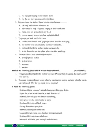 English - Class X - Handbook142 X Class
C. He enjoyed singing on the streets more.
D. He did not have any respect for the king.
2. Jalpesan threw the idol of Rama into the river because ...........
A. the king had ordered him to do so.
B. he wanted to stop Tyagaraja singing in praise of Rama
C. Rama was not giving them any food.
D. he was a cruel person who had no faith in God.
3. Tyagaraja got back his idol because ...........
A. Lord Rama himself told Tyagaraja where the idol was lying.
B. his brother told him where he had thrown the idol.
C. he found the idol in a place quite unexpectedly.
D. in his dream he saw the place where the idol was lying.
4. The type of text have you read just now is ...........
A. a biographical sketch
B. a description
C. an essay
D. a report
Answer the following questions in two or three sentences. (3x2=6 marks)
1. ‘Tyagaraja did not heed to his brother’s words.’Do you think Tyagaraja did right? Justify
your answer.
2. Tyagaraja composed many songs when he was in great sorrow and also when he was in
a joyful mood. Why do you think it was possible?
4. Read the following poem.
Be thankful that you don’t already have everything you desire.
If you did, what would there be to look forward to?
Be thankful when you don’t know something,
for it gives you the opportunity to learn.
Be thankful for the difficult times.
During those times you grow.
Be thankful for your limitations,
because they give you opportunities for improvement.
Be thankful for each new challenge,
because it will build your strength and character.
 