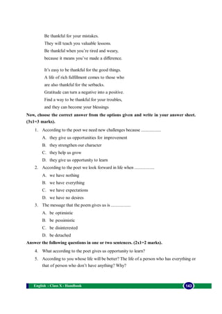 English - Class X - Handbook 143
Be thankful for your mistakes.
They will teach you valuable lessons.
Be thankful when you’re tired and weary,
because it means you’ve made a difference.
It’s easy to be thankful for the good things.
A life of rich fulfillment comes to those who
are also thankful for the setbacks.
Gratitude can turn a negative into a positive.
Find a way to be thankful for your troubles,
and they can become your blessings
Now, choose the correct answer from the options given and write in your answer sheet.
(3x1=3 marks).
1. According to the poet we need new challenges because .................
A. they give us opportunities for improvement
B. they strengthen our character
C. they help us grow
D. they give us opportunity to learn
2. According to the poet we look forward in life when .................
A. we have nothing
B. we have everything
C. we have expectations
D. we have no desires
3. The message that the poem gives us is .................
A. be optimistic
B. be pessimistic
C. be disinterested
D. be detached
Answer the following questions in one or two sentences. (2x1=2 marks).
4. What according to the poet gives us opportunity to learn?
5. According to you whose life will be better? The life of a person who has everything or
that of person who don’t have anything? Why?
 