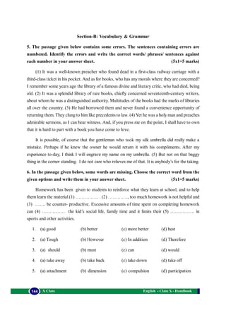 English - Class X - Handbook144 X Class
Section-B: Vocabulary & Grammar
5. The passage given below contains some errors. The sentences containing errors are
numbered. Identify the errors and write the correct words/ phrases/ sentences against
each number in your answer sheet. (5x1=5 marks)
(1) It was a well-known preacher who found dead in a first-class railway carriage with a
third-class ticket in his pocket. And as for books, who has any morals where they are concerned?
I remember some years ago the library of a famous divine and literary critic, who had died, being
old. (2) It was a splendid library of rare books, chiefly concerned seventeenth-century writers,
about whom he was a distinguished authority. Multitudes of the books had the marks of libraries
all over the country. (3) He had borrowed them and never found a convenience opportunity of
returning them. They clung to him like precedents to law. (4) Yet he was a holy man and preaches
admirable sermons, as I can bear witness. And, if you press me on the point, I shall have to own
that it is hard to part with a book you have come to love.
It is possible, of course that the gentleman who took my silk umbrella did really make a
mistake. Perhaps if he knew the owner he would return it with his compliments. After my
experience to-day, I think I will engrave my name on my umbrella. (5) But not on that baggy
thing in the corner standing. I do not care who relieves me of that. It is anybody’s for the taking.
6. In the passage given below, some words are missing. Choose the correct word from the
given options and write them in your answer sheet. (5x1=5 marks)
Homework has been given to students to reinforce what they learn at school, and to help
them learn the material (1) …………… . (2) …………., too much homework is not helpful and
(3) ……. be counter- productive. Excessive amounts of time spent on completing homework
can (4) …………… the kid’s social life, family time and it limits their (5) ……………. in
sports and other activities.
1. (a) good (b) better (c) more better (d) best
2. (a) Tough (b) However (c) In addition (d) Therefore
3. (a) should (b) must (c) can (d) would
4. (a) take away (b) take back (c) take down (d) take off
5. (a) attachment (b) dimension (c) compulsion (d) participation
 