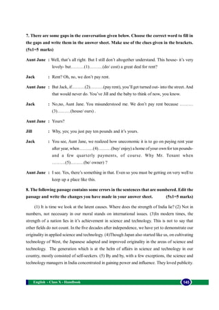 English - Class X - Handbook 145
7. There are some gaps in the conversation given below. Choose the correct word to fill in
the gaps and write them in the answer sheet. Make use of the clues given in the brackets.
(5x1=5 marks)
Aunt Jane : Well, that’s all right. But I still don’t altogether understand. This house- it’s very
lovely- but………(1)………(do/ cost) a great deal for rent?
Jack : Rent? Oh, no, we don’t pay rent.
Aunt Jane : But Jack, if………(2)………(pay rent), you’ll get turned out- into the street. And
that would never do. You’ve Jill and the baby to think of now, you know.
Jack : No,no, Aunt Jane. You misunderstood me. We don’t pay rent because ………
(3)………(house/ ours) .
Aunt Jane : Yours?
Jill : Why, yes; you just pay ten pounds and it’s yours.
Jack : You see, Aunt Jane, we realized how uneconomic it is to go on paying rent year
after year, when ………(4)………(buy/ enjoy) a home ofyour own for ten pounds-
and a few quarterly payments, of course. Why Mr. Tenant when
………(5)………(be/ owner) ?
Aunt Jane : I see. Yes, there’s something in that. Even so you must be getting on very well to
keep up a place like this.
8. The following passage contains some errors in the sentences that are numbered. Edit the
passage and write the changes you have made in your answer sheet. (5x1=5 marks)
(1) It is time we look at the latent causes. Where does the strength of India lie? (2) Not in
numbers, not necessary in our moral stands on international issues. (3)In modern times, the
strength of a nation lies in it’s achievement in science and technology. This is not to say that
other fields do not count. In the five decades after independence, we have yet to demonstrate our
originality in applied science and technology. (4)Though Japan also started like us, on cultivating
technology of West, the Japanese adapted and improved originality in the areas of science and
technology. The generation which is at the helm of affairs in science and technology in our
country, mostly consisted of self-seekers. (5) By and by, with a few exceptions, the science and
technology managers in India concentrated in gaining power and influence. They loved publicity.
 