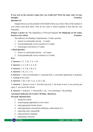 English - Class X - Handbook148 X Class
If you were in the narrator’s place how you would feel? Write the diary entry of your
thoughts. (5 marks)
Question 11:
Imagine that you are the president of the Health Club in your school. Most of the students in
your school come from slums. They do not come to school regularly as they fall sick very
frequently.
Prepare a poster on ‘The Significance of Personal Hygiene’ for displaying on the notice
board at your school. (5 marks)
The indicators for Reading Comprehension: 2 marks question
1. Answer is contextually relevant (1 mark)
2. Used grammatically correct sentences (1/2 mark)
3. Used proper word forms (1/2 mark)
1 Mark Question
1. Answer is contextually relevant (1/2 mark)
2. Used grammatically correct sentences (1/2 mark)
Key:
1. Answers: 1. C, 2. B, 3. A, 4. D
2. Answers: 1. C, 2. B, 3. A, 4. D
3. Answers: 1. A, 2. B, 3. B, 4. A
4. Answers: 1. B, 2. C, 3. A
5. Answers: 1. who was found dead, 2. concerned with, 3. convenient opportunity, 4. preached,
5. standing in the corner
6. Answers: 1. (b), 2. (b), 3. (c), 4. (a), 5. (d)
7. Answers: 1. Doesn’t it cost; 2. You don’t pay rent; 3. the house is ours; 4. you can buy and
enjoy; 5. you can be Mr. Owner.
8. Answers: 1. looked at, 2. Necessarily, 3. Its, 4. by cultivating, 5. By and large
Assessment Indicators for Creative Writing - Discourses
Personal/ informal letter
1. stating the context
2. using language appropriate to the context
3. using appropriate format, layout
4. using appropriate conventions (salutation, endorsement etc.)
5. expressing ideas sequentially
6. using persuasive language
7. maintaining coherence
 