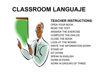 CLASSROOM LANGUAJE TEACHER INSTRUCTIONS : OPEN YOUR BOOK READ THE TEXT ANSWER THE EXERCISE COMPLETE THE DIALOG CLOSE THE BOOK LOOK AT THE BOARD WRITE THE INFORMATION DOWN STAND UP SIT DOWN SPEAK IN ENGLISH WORK IN PAIRS WORK IN GROUPS OF THREE 